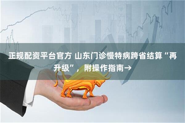 正规配资平台官方 山东门诊慢特病跨省结算“再升级”，附操作指南→