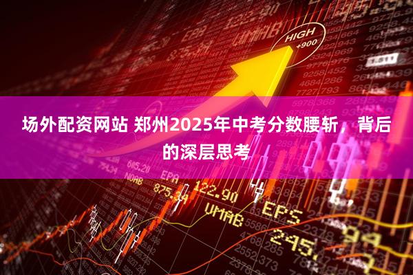 场外配资网站 郑州2025年中考分数腰斩，背后的深层思考