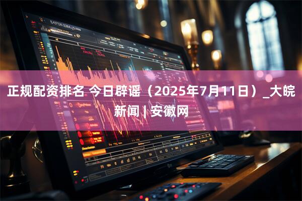正规配资排名 今日辟谣（2025年7月11日）_大皖新闻 | 安徽网