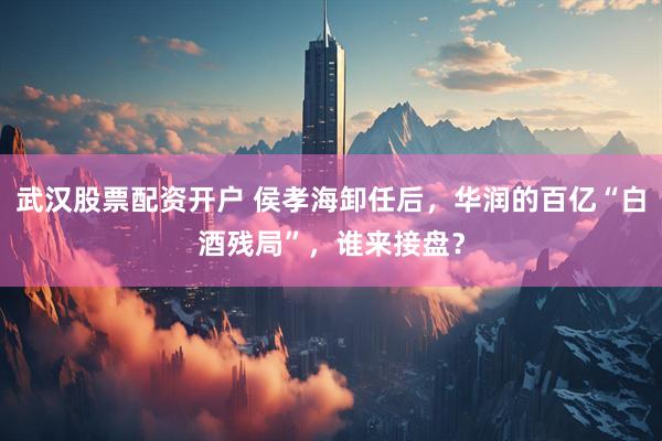 武汉股票配资开户 侯孝海卸任后，华润的百亿“白酒残局”，谁来接盘？