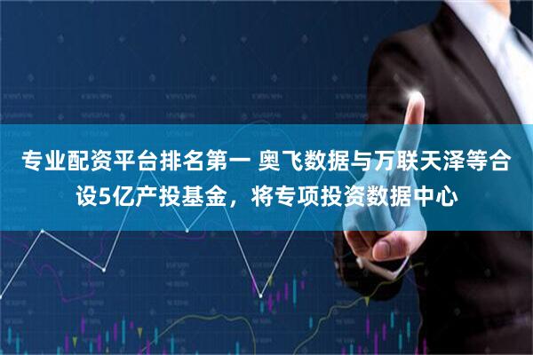 专业配资平台排名第一 奥飞数据与万联天泽等合设5亿产投基金，将专项投资数据中心