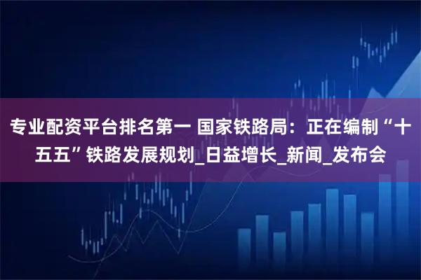 专业配资平台排名第一 国家铁路局：正在编制“十五五”铁路发展规划_日益增长_新闻_发布会