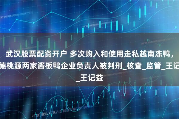 武汉股票配资开户 多次购入和使用走私越南冻鸭，常德桃源两家酱板鸭企业负责人被判刑_核查_监管_王记益