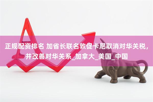 正规配资排名 加省长联名敦促卡尼取消对华关税，并改善对华关系_加拿大_美国_中国