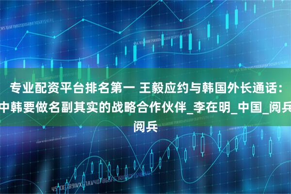 专业配资平台排名第一 王毅应约与韩国外长通话：中韩要做名副其实的战略合作伙伴_李在明_中国_阅兵