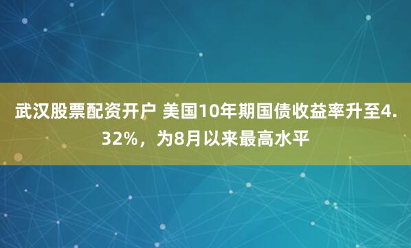 武汉股票配资开户 美国10年期国债收益率升至4.32%，为8月以来最高水平