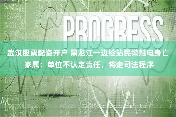 武汉股票配资开户 黑龙江一边检站民警触电身亡 家属：单位不认定责任，将走司法程序
