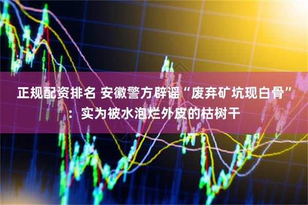 正规配资排名 安徽警方辟谣“废弃矿坑现白骨”：实为被水泡烂外皮的枯树干