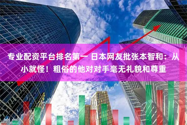 专业配资平台排名第一 日本网友批张本智和：从小就怪！粗俗的他对对手毫无礼貌和尊重