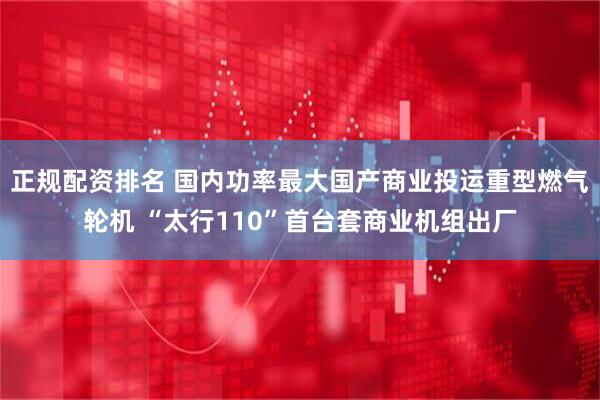 正规配资排名 国内功率最大国产商业投运重型燃气轮机 “太行110”首台套商业机组出厂