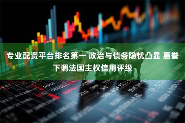 专业配资平台排名第一 政治与债务隐忧凸显 惠誉下调法国主权信用评级