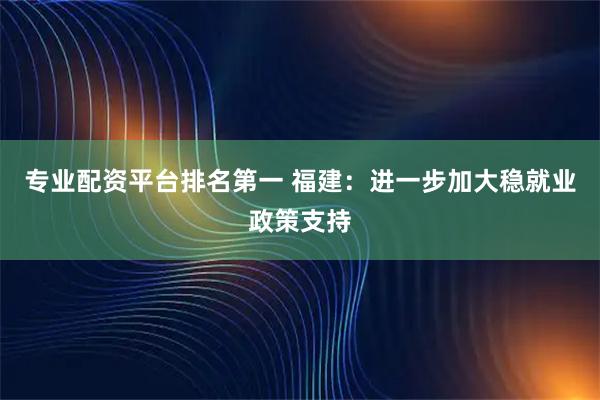 专业配资平台排名第一 福建：进一步加大稳就业政策支持