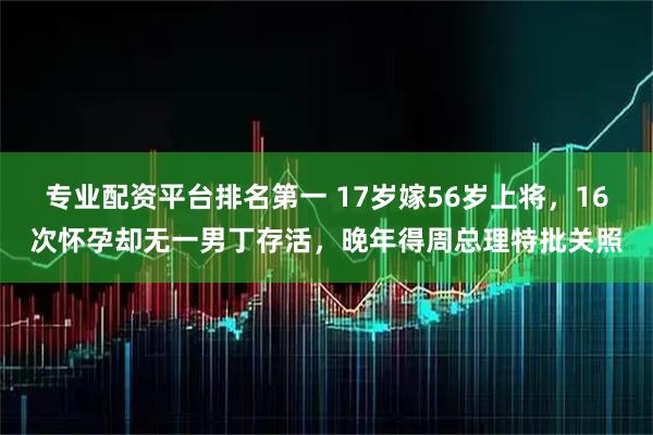 专业配资平台排名第一 17岁嫁56岁上将，16次怀孕却无一男丁存活，晚年得周总理特批关照