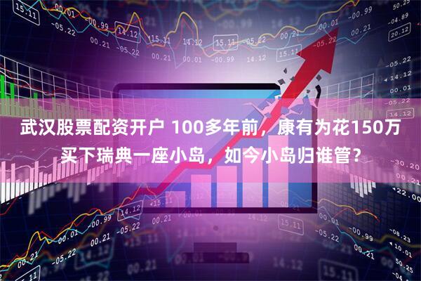 武汉股票配资开户 100多年前，康有为花150万买下瑞典一座小岛，如今小岛归谁管？